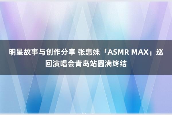 明星故事与创作分享 张惠妹「ASMR MAX」巡回演唱会青岛站圆满终结