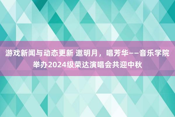 游戏新闻与动态更新 邀明月，唱芳华——音乐学院举办2024级荣达演唱会共迎中秋