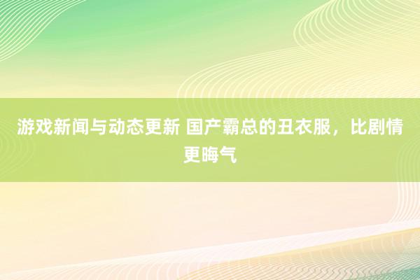 游戏新闻与动态更新 国产霸总的丑衣服，比剧情更晦气