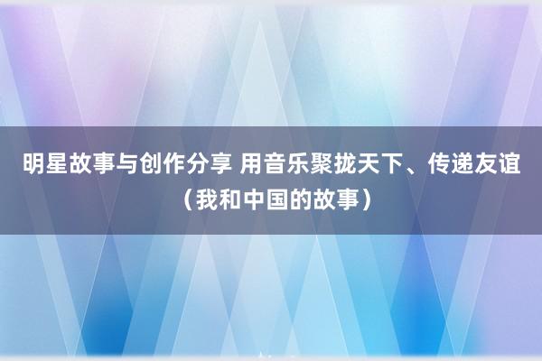 明星故事与创作分享 用音乐聚拢天下、传递友谊（我和中国的故事）