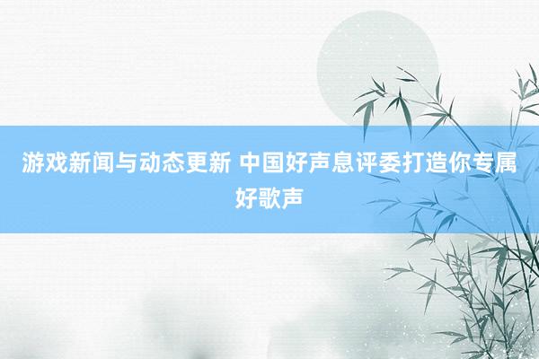 游戏新闻与动态更新 中国好声息评委打造你专属好歌声