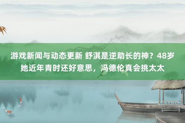 游戏新闻与动态更新 舒淇是逆助长的神？48岁她近年青时还好意思，冯德伦真会挑太太