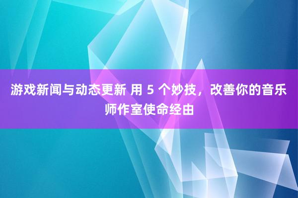 游戏新闻与动态更新 用 5 个妙技，改善你的音乐师作室使命经由