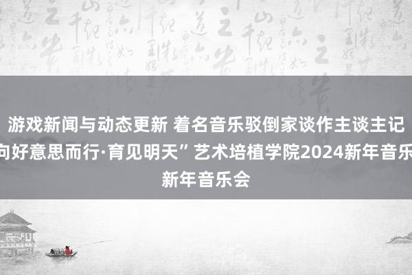 游戏新闻与动态更新 着名音乐驳倒家谈作主谈主记“向好意思而行·育见明天”艺术培植学院2024新年音乐会