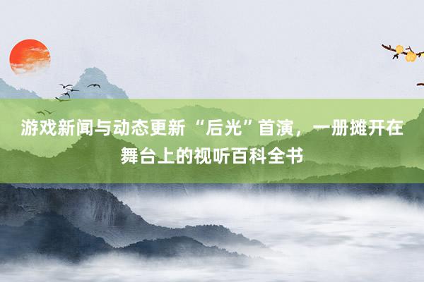 游戏新闻与动态更新 “后光”首演，一册摊开在舞台上的视听百科全书