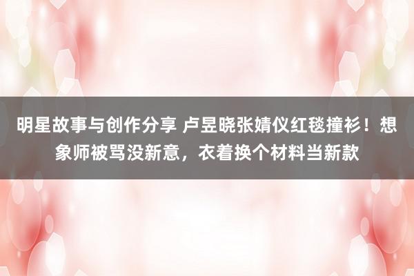 明星故事与创作分享 卢昱晓张婧仪红毯撞衫！想象师被骂没新意，衣着换个材料当新款