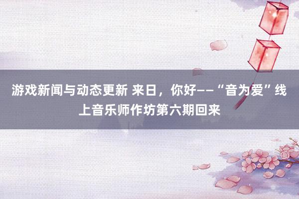 游戏新闻与动态更新 来日，你好——“音为爱”线上音乐师作坊第六期回来