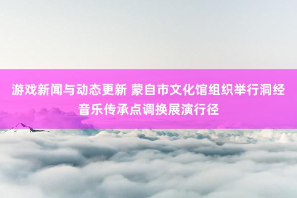 游戏新闻与动态更新 蒙自市文化馆组织举行洞经音乐传承点调换展演行径