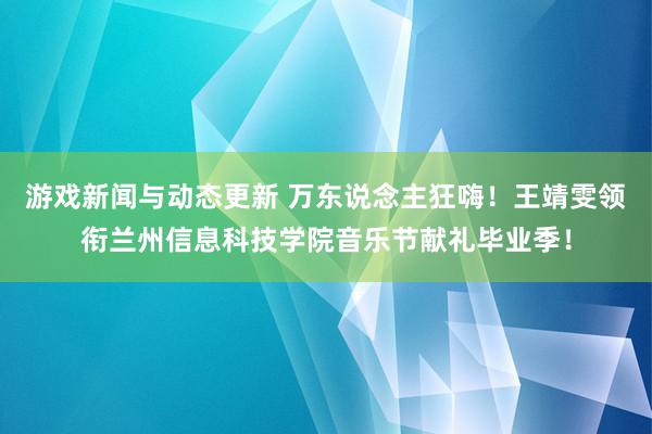 游戏新闻与动态更新 万东说念主狂嗨！王靖雯领衔兰州信息科技学院音乐节献礼毕业季！