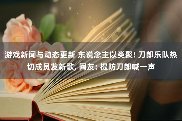 游戏新闻与动态更新 东说念主以类聚! 刀郎乐队热切成员发新歌, 网友: 提防刀郎喊一声