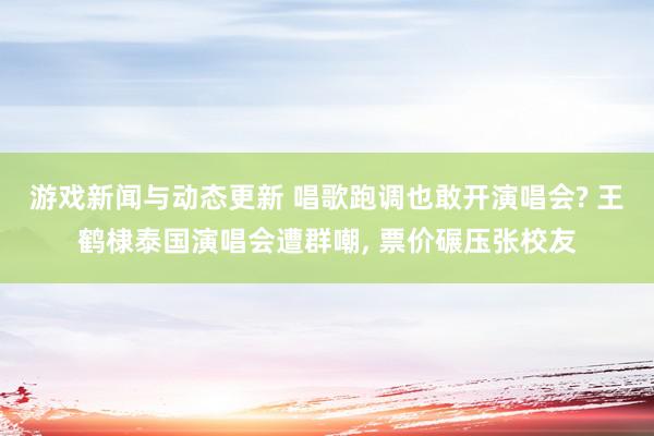 游戏新闻与动态更新 唱歌跑调也敢开演唱会? 王鹤棣泰国演唱会遭群嘲, 票价碾压张校友