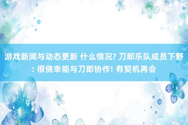 游戏新闻与动态更新 什么情况? 刀郎乐队成员下野: 很侥幸能与刀郎协作! 有契机再会