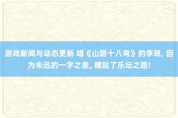 游戏新闻与动态更新 唱《山路十八弯》的李琼, 因为朱迅的一字之差, 糟跶了乐坛之路!