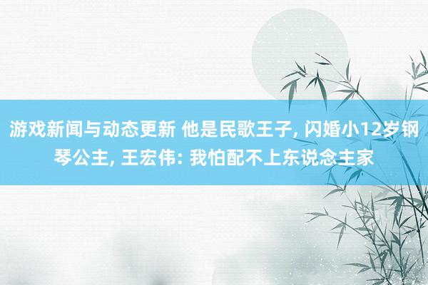 游戏新闻与动态更新 他是民歌王子, 闪婚小12岁钢琴公主, 王宏伟: 我怕配不上东说念主家