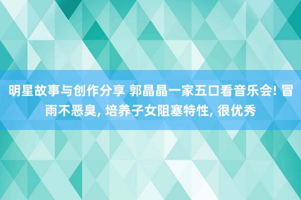 明星故事与创作分享 郭晶晶一家五口看音乐会! 冒雨不恶臭, 培养子女阻塞特性, 很优秀