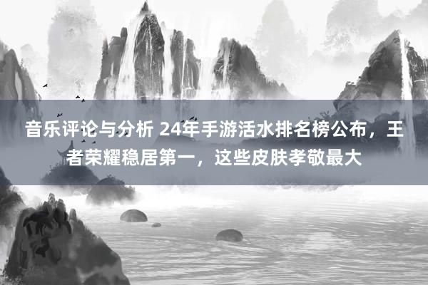 音乐评论与分析 24年手游活水排名榜公布，王者荣耀稳居第一，这些皮肤孝敬最大