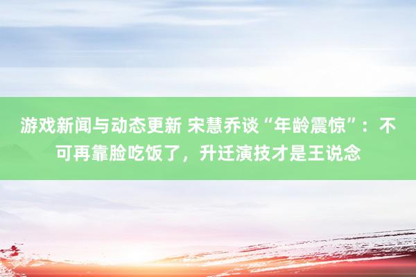 游戏新闻与动态更新 宋慧乔谈“年龄震惊”：不可再靠脸吃饭了，升迁演技才是王说念