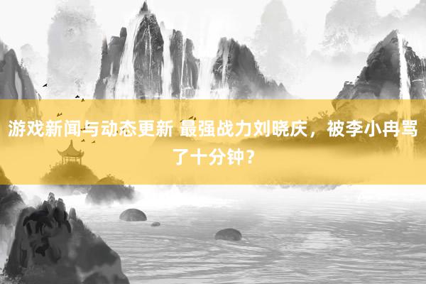 游戏新闻与动态更新 最强战力刘晓庆，被李小冉骂了十分钟？