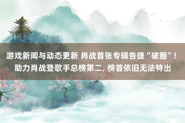 游戏新闻与动态更新 肖战首张专辑告捷“破圈”! 助力肖战登歌手总榜第二, 榜首依旧无法特出