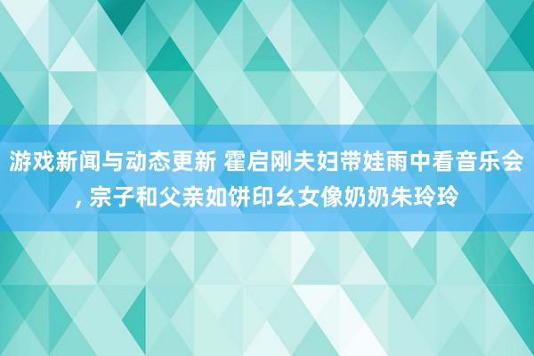 游戏新闻与动态更新 霍启刚夫妇带娃雨中看音乐会, 宗子和父亲如饼印幺女像奶奶朱玲玲