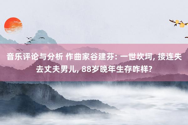 音乐评论与分析 作曲家谷建芬: 一世坎坷, 接连失去丈夫男儿, 88岁晚年生存咋样?