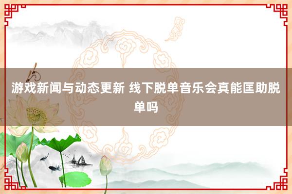 游戏新闻与动态更新 线下脱单音乐会真能匡助脱单吗