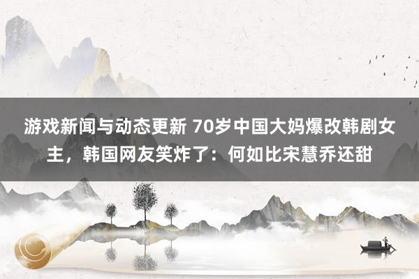 游戏新闻与动态更新 70岁中国大妈爆改韩剧女主，韩国网友笑炸了：何如比宋慧乔还甜