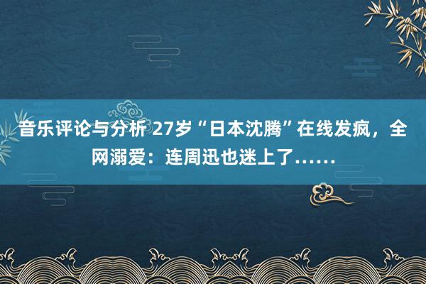 音乐评论与分析 27岁“日本沈腾”在线发疯，全网溺爱：连周迅也迷上了……