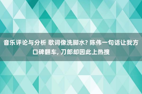 音乐评论与分析 歌词像洗脚水? 陈伟一句话让我方口碑翻车, 刀郎却因此上热搜