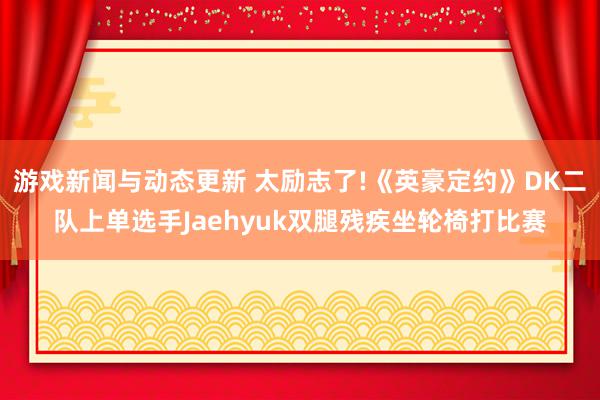 游戏新闻与动态更新 太励志了!《英豪定约》DK二队上单选手Jaehyuk双腿残疾坐轮椅打比赛