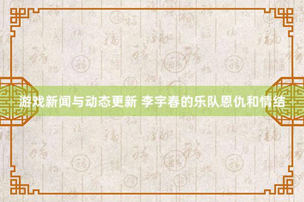 游戏新闻与动态更新 李宇春的乐队恩仇和情结