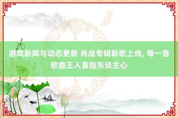 游戏新闻与动态更新 肖战专辑新歌上线, 每一首歌曲王人直指东谈主心