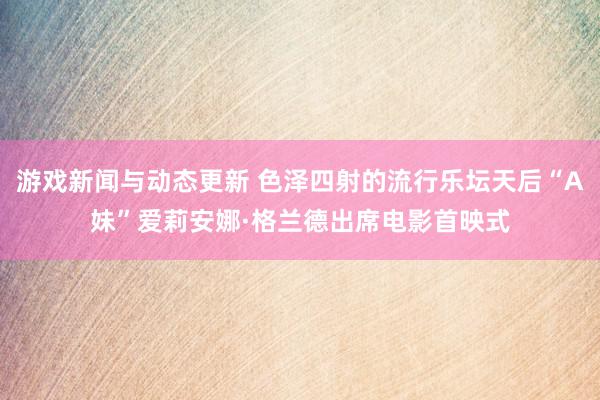 游戏新闻与动态更新 色泽四射的流行乐坛天后“A妹”爱莉安娜·格兰德出席电影首映式