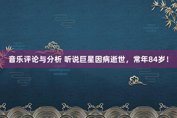 音乐评论与分析 听说巨星因病逝世，常年84岁！