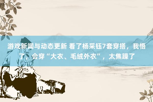 游戏新闻与动态更新 看了杨采钰7套穿搭，我悟了，会穿“大衣、毛绒外衣”，太焦躁了