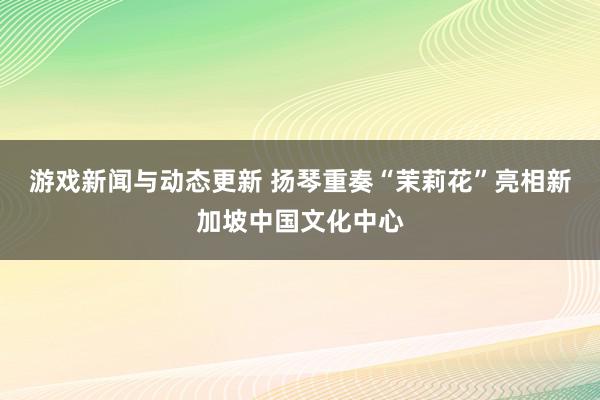 游戏新闻与动态更新 扬琴重奏“茉莉花”亮相新加坡中国文化中心