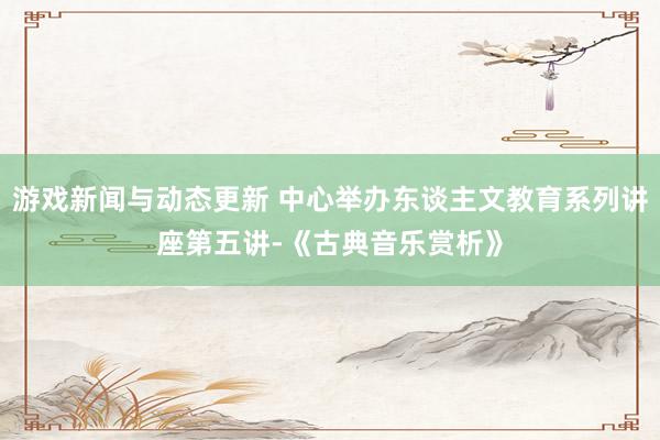 游戏新闻与动态更新 中心举办东谈主文教育系列讲座第五讲-《古典音乐赏析》