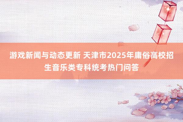 游戏新闻与动态更新 天津市2025年庸俗高校招生音乐类专科统考热门问答