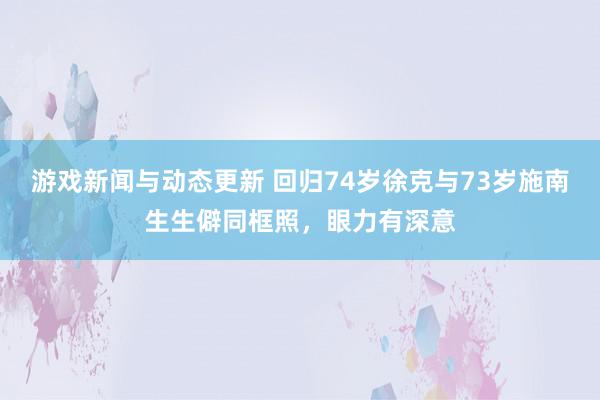 游戏新闻与动态更新 回归74岁徐克与73岁施南生生僻同框照，眼力有深意