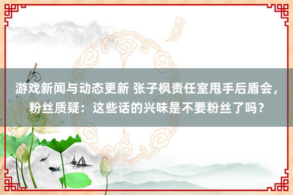 游戏新闻与动态更新 张子枫责任室甩手后盾会，粉丝质疑：这些话的兴味是不要粉丝了吗？