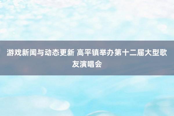 游戏新闻与动态更新 高平镇举办第十二届大型歌友演唱会