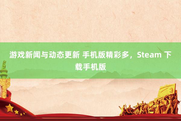 游戏新闻与动态更新 手机版精彩多，Steam 下载手机版