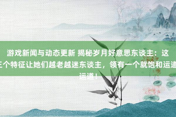 游戏新闻与动态更新 揭秘岁月好意思东谈主：这三个特征让她们越老越迷东谈主，领有一个就饱和运道！