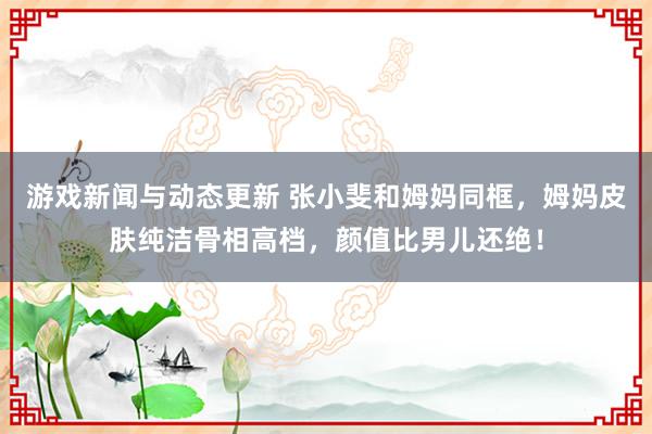 游戏新闻与动态更新 张小斐和姆妈同框，姆妈皮肤纯洁骨相高档，颜值比男儿还绝！