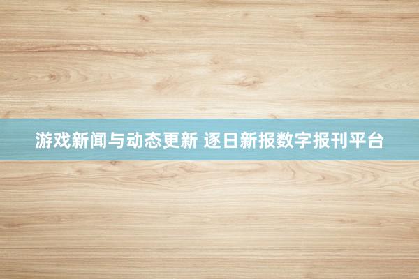 游戏新闻与动态更新 逐日新报数字报刊平台