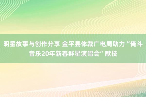 明星故事与创作分享 金平县体裁广电局助力“俺斗音乐20年新春群星演唱会”献技