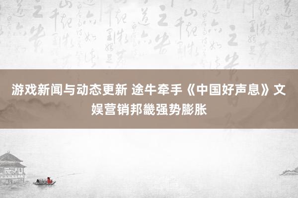 游戏新闻与动态更新 途牛牵手《中国好声息》文娱营销邦畿强势膨胀