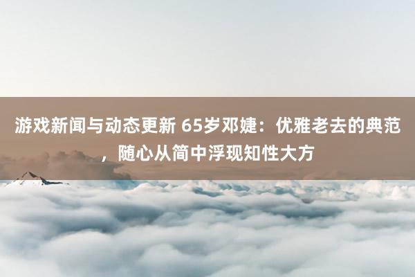 游戏新闻与动态更新 65岁邓婕：优雅老去的典范，随心从简中浮现知性大方