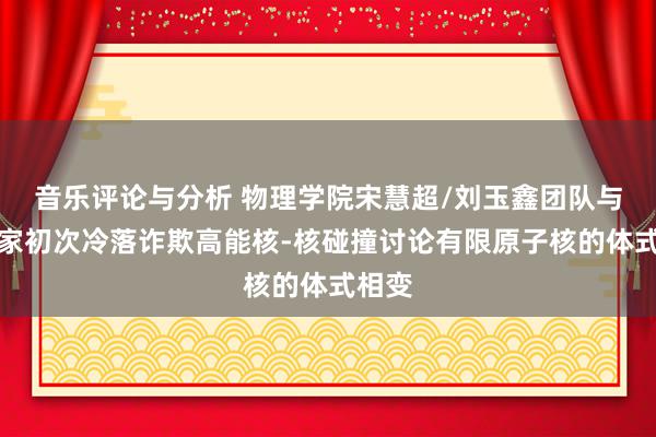 音乐评论与分析 物理学院宋慧超/刘玉鑫团队与协作家初次冷落诈欺高能核-核碰撞讨论有限原子核的体式相变