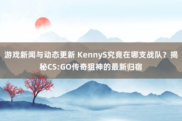 游戏新闻与动态更新 KennyS究竟在哪支战队？揭秘CS:GO传奇狙神的最新归宿